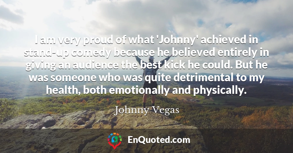 I am very proud of what 'Johnny' achieved in stand-up comedy because he believed entirely in giving an audience the best kick he could. But he was someone who was quite detrimental to my health, both emotionally and physically.