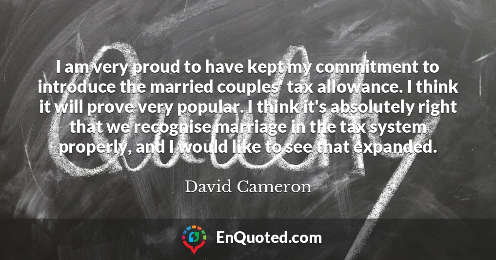 I am very proud to have kept my commitment to introduce the married couples' tax allowance. I think it will prove very popular. I think it's absolutely right that we recognise marriage in the tax system properly, and I would like to see that expanded.