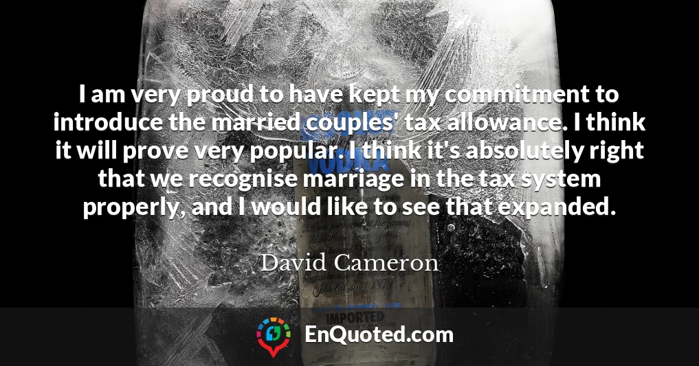 I am very proud to have kept my commitment to introduce the married couples' tax allowance. I think it will prove very popular. I think it's absolutely right that we recognise marriage in the tax system properly, and I would like to see that expanded.