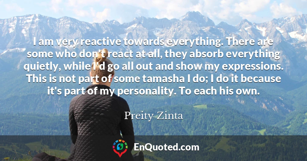 I am very reactive towards everything. There are some who don't react at all, they absorb everything quietly, while I'd go all out and show my expressions. This is not part of some tamasha I do; I do it because it's part of my personality. To each his own.