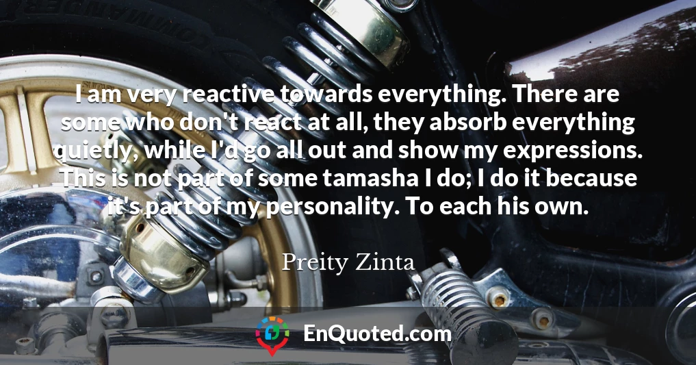 I am very reactive towards everything. There are some who don't react at all, they absorb everything quietly, while I'd go all out and show my expressions. This is not part of some tamasha I do; I do it because it's part of my personality. To each his own.