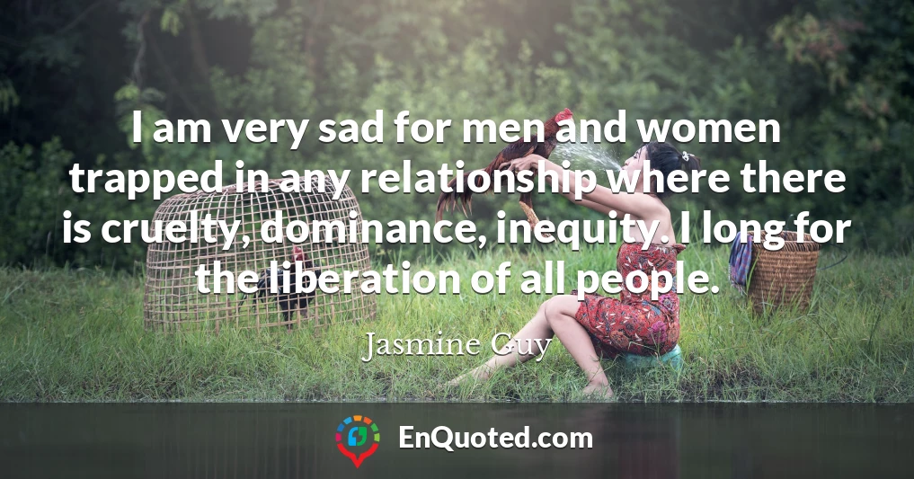 I am very sad for men and women trapped in any relationship where there is cruelty, dominance, inequity. I long for the liberation of all people.