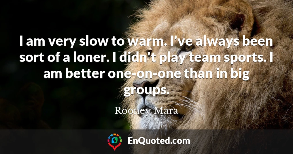 I am very slow to warm. I've always been sort of a loner. I didn't play team sports. I am better one-on-one than in big groups.