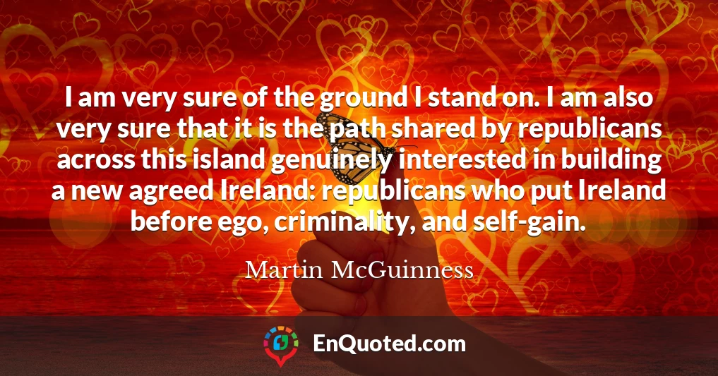 I am very sure of the ground I stand on. I am also very sure that it is the path shared by republicans across this island genuinely interested in building a new agreed Ireland: republicans who put Ireland before ego, criminality, and self-gain.