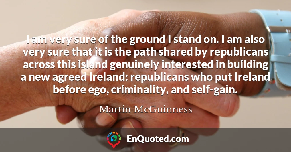 I am very sure of the ground I stand on. I am also very sure that it is the path shared by republicans across this island genuinely interested in building a new agreed Ireland: republicans who put Ireland before ego, criminality, and self-gain.