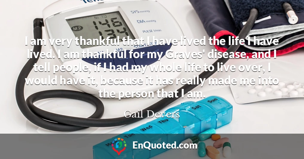 I am very thankful that I have lived the life I have lived. I am thankful for my Graves' disease, and I tell people, if I had my whole life to live over, I would have it, because it has really made me into the person that I am.