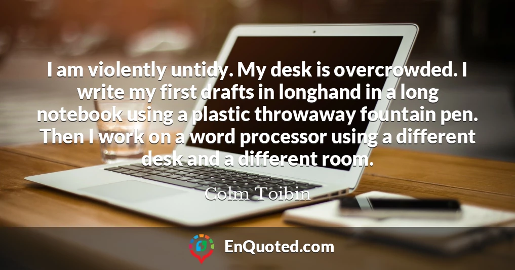 I am violently untidy. My desk is overcrowded. I write my first drafts in longhand in a long notebook using a plastic throwaway fountain pen. Then I work on a word processor using a different desk and a different room.