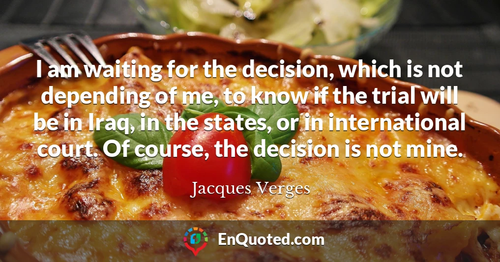 I am waiting for the decision, which is not depending of me, to know if the trial will be in Iraq, in the states, or in international court. Of course, the decision is not mine.