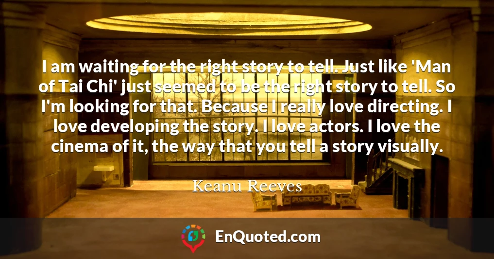 I am waiting for the right story to tell. Just like 'Man of Tai Chi' just seemed to be the right story to tell. So I'm looking for that. Because I really love directing. I love developing the story. I love actors. I love the cinema of it, the way that you tell a story visually.