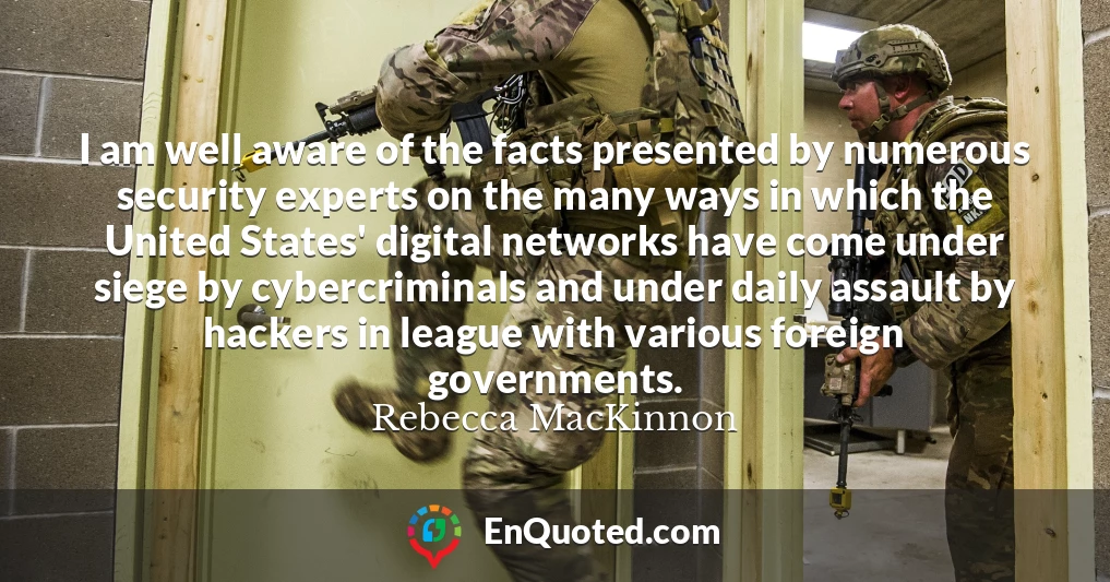 I am well aware of the facts presented by numerous security experts on the many ways in which the United States' digital networks have come under siege by cybercriminals and under daily assault by hackers in league with various foreign governments.