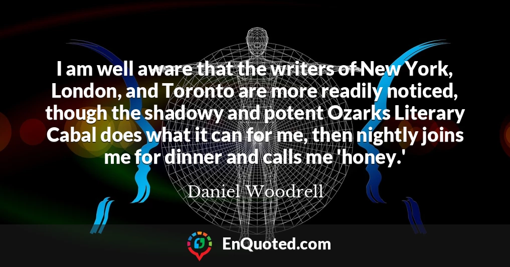 I am well aware that the writers of New York, London, and Toronto are more readily noticed, though the shadowy and potent Ozarks Literary Cabal does what it can for me, then nightly joins me for dinner and calls me 'honey.'