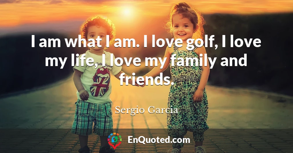 I am what I am. I love golf, I love my life, I love my family and friends.