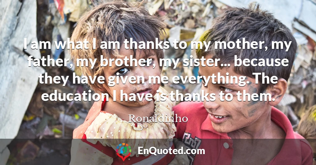 I am what I am thanks to my mother, my father, my brother, my sister... because they have given me everything. The education I have is thanks to them.