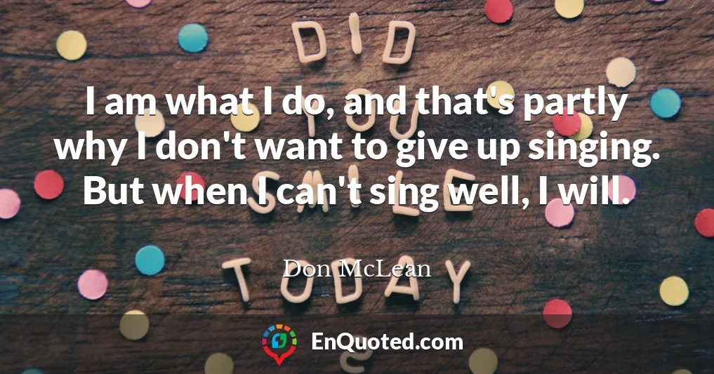 I am what I do, and that's partly why I don't want to give up singing. But when I can't sing well, I will.