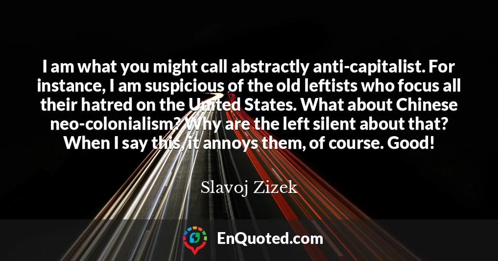 I am what you might call abstractly anti-capitalist. For instance, I am suspicious of the old leftists who focus all their hatred on the United States. What about Chinese neo-colonialism? Why are the left silent about that? When I say this, it annoys them, of course. Good!