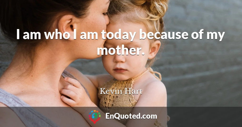 I am who I am today because of my mother.