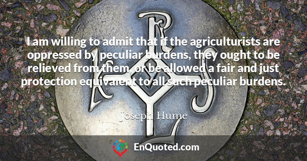 I am willing to admit that if the agriculturists are oppressed by peculiar burdens, they ought to be relieved from them, or be allowed a fair and just protection equivalent to all such peculiar burdens.
