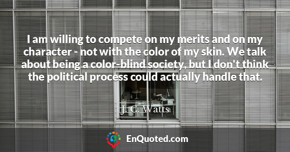 I am willing to compete on my merits and on my character - not with the color of my skin. We talk about being a color-blind society, but I don't think the political process could actually handle that.