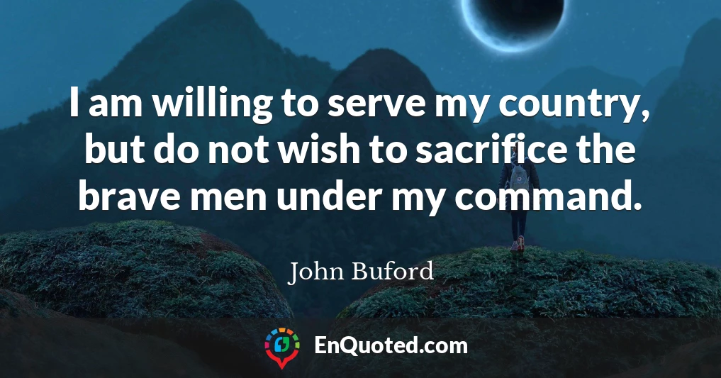 I am willing to serve my country, but do not wish to sacrifice the brave men under my command.