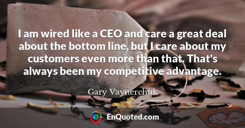 I am wired like a CEO and care a great deal about the bottom line, but I care about my customers even more than that. That's always been my competitive advantage.