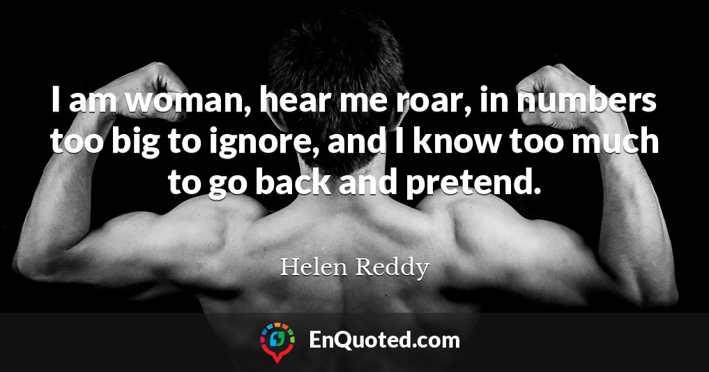I am woman, hear me roar, in numbers too big to ignore, and I know too much to go back and pretend.