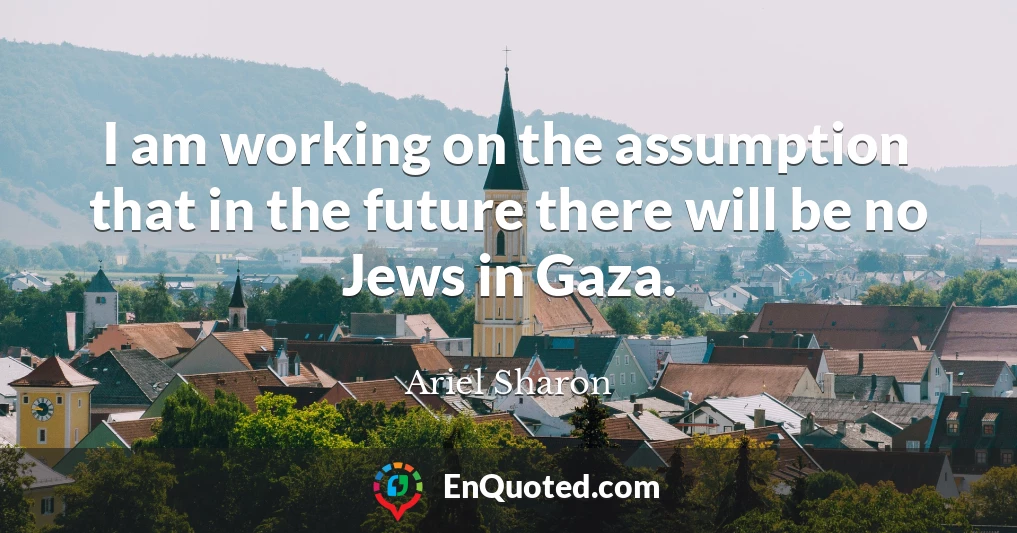 I am working on the assumption that in the future there will be no Jews in Gaza.