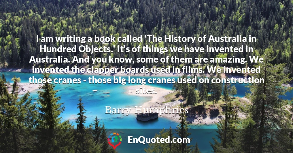 I am writing a book called 'The History of Australia in Hundred Objects.' It's of things we have invented in Australia. And you know, some of them are amazing. We invented the clapper boards used in films. We invented those cranes - those big long cranes used on construction sites.