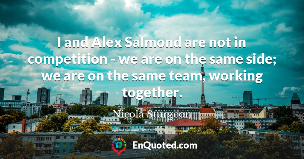 I and Alex Salmond are not in competition - we are on the same side; we are on the same team, working together.