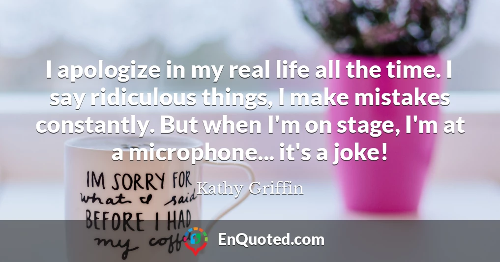 I apologize in my real life all the time. I say ridiculous things, I make mistakes constantly. But when I'm on stage, I'm at a microphone... it's a joke!