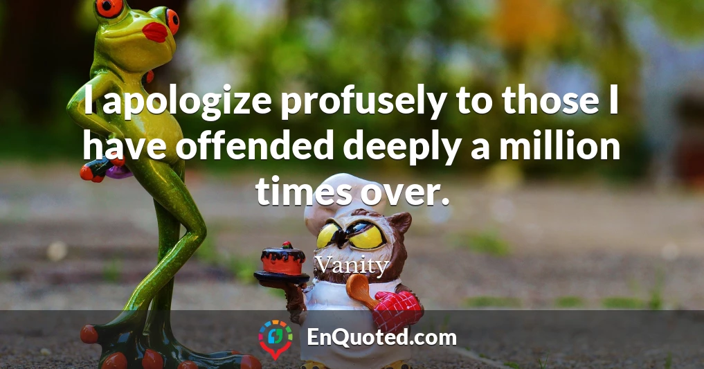 I apologize profusely to those I have offended deeply a million times over.