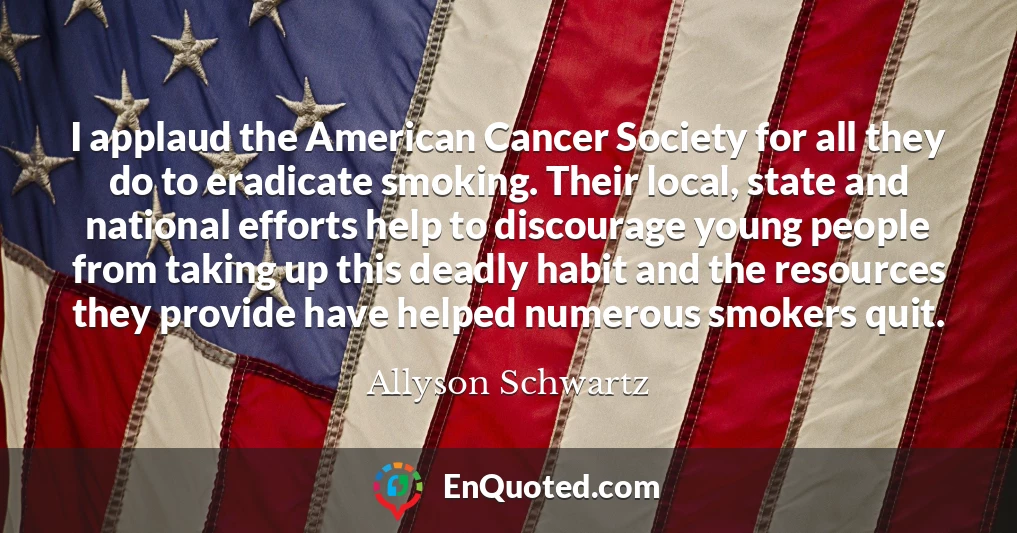 I applaud the American Cancer Society for all they do to eradicate smoking. Their local, state and national efforts help to discourage young people from taking up this deadly habit and the resources they provide have helped numerous smokers quit.