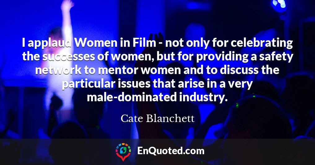 I applaud Women in Film - not only for celebrating the successes of women, but for providing a safety network to mentor women and to discuss the particular issues that arise in a very male-dominated industry.