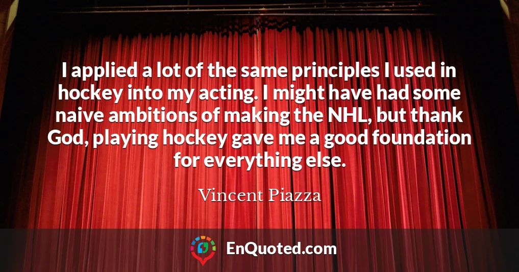 I applied a lot of the same principles I used in hockey into my acting. I might have had some naive ambitions of making the NHL, but thank God, playing hockey gave me a good foundation for everything else.