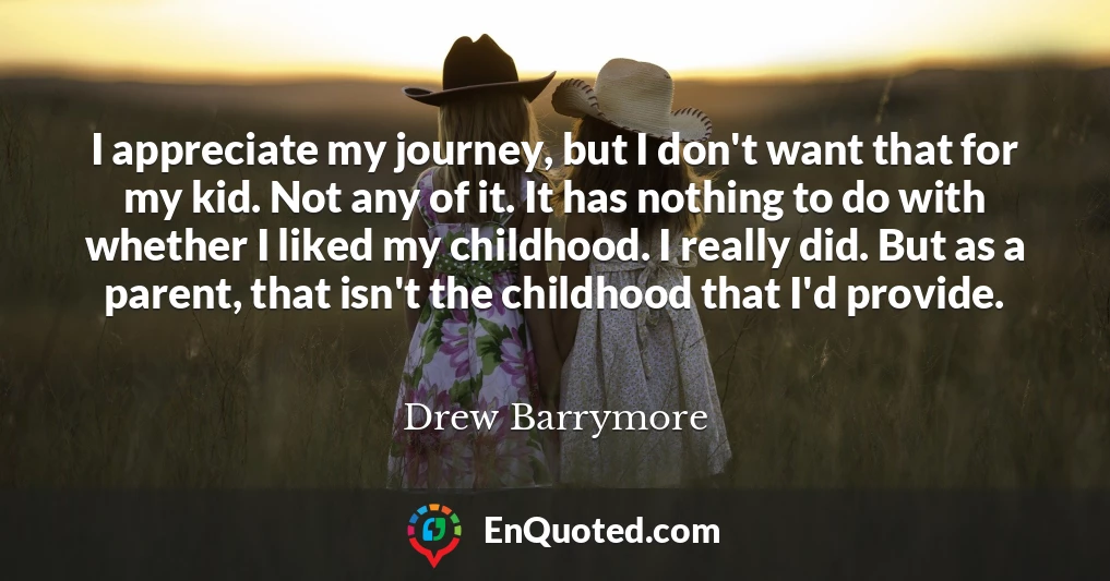 I appreciate my journey, but I don't want that for my kid. Not any of it. It has nothing to do with whether I liked my childhood. I really did. But as a parent, that isn't the childhood that I'd provide.
