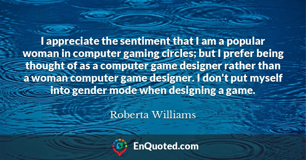I appreciate the sentiment that I am a popular woman in computer gaming circles; but I prefer being thought of as a computer game designer rather than a woman computer game designer. I don't put myself into gender mode when designing a game.