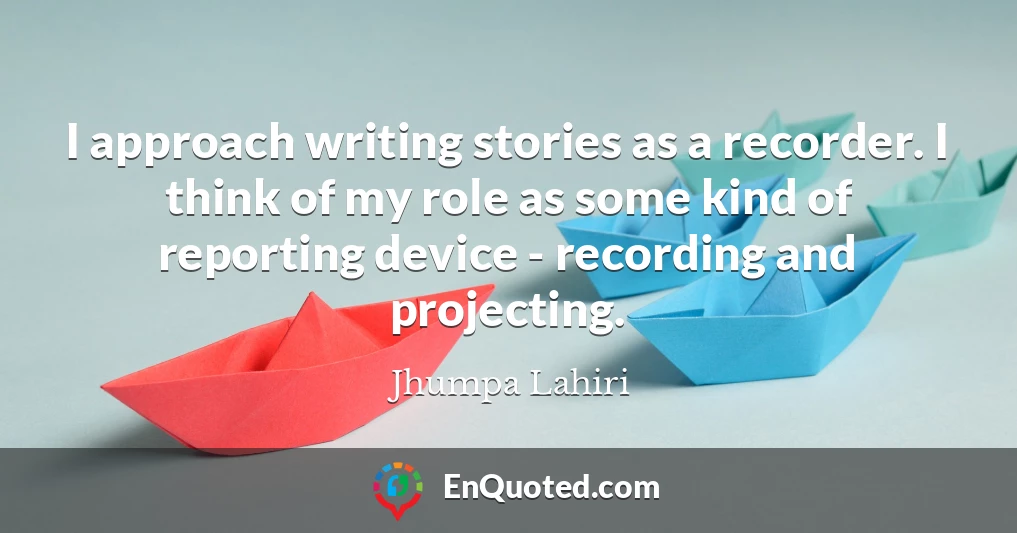 I approach writing stories as a recorder. I think of my role as some kind of reporting device - recording and projecting.