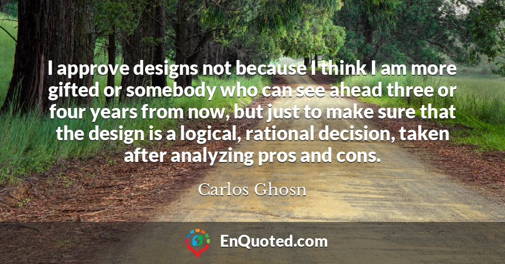 I approve designs not because I think I am more gifted or somebody who can see ahead three or four years from now, but just to make sure that the design is a logical, rational decision, taken after analyzing pros and cons.
