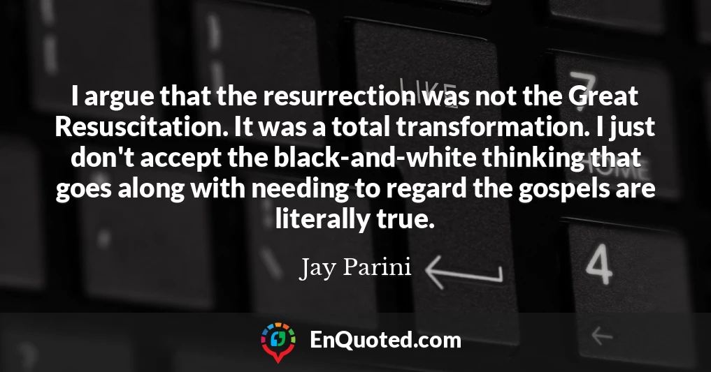 I argue that the resurrection was not the Great Resuscitation. It was a total transformation. I just don't accept the black-and-white thinking that goes along with needing to regard the gospels are literally true.