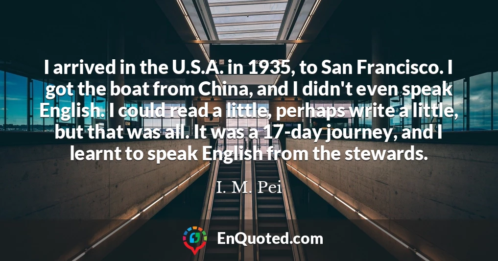 I arrived in the U.S.A. in 1935, to San Francisco. I got the boat from China, and I didn't even speak English. I could read a little, perhaps write a little, but that was all. It was a 17-day journey, and I learnt to speak English from the stewards.