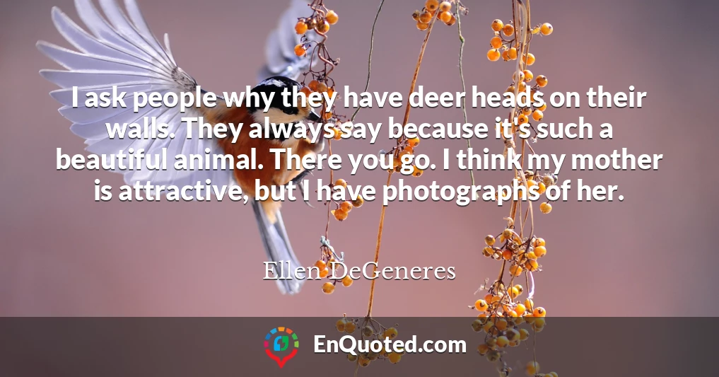 I ask people why they have deer heads on their walls. They always say because it's such a beautiful animal. There you go. I think my mother is attractive, but I have photographs of her.