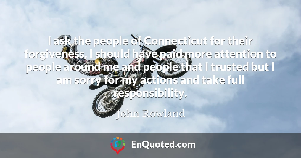 I ask the people of Connecticut for their forgiveness, I should have paid more attention to people around me and people that I trusted but I am sorry for my actions and take full responsibility.