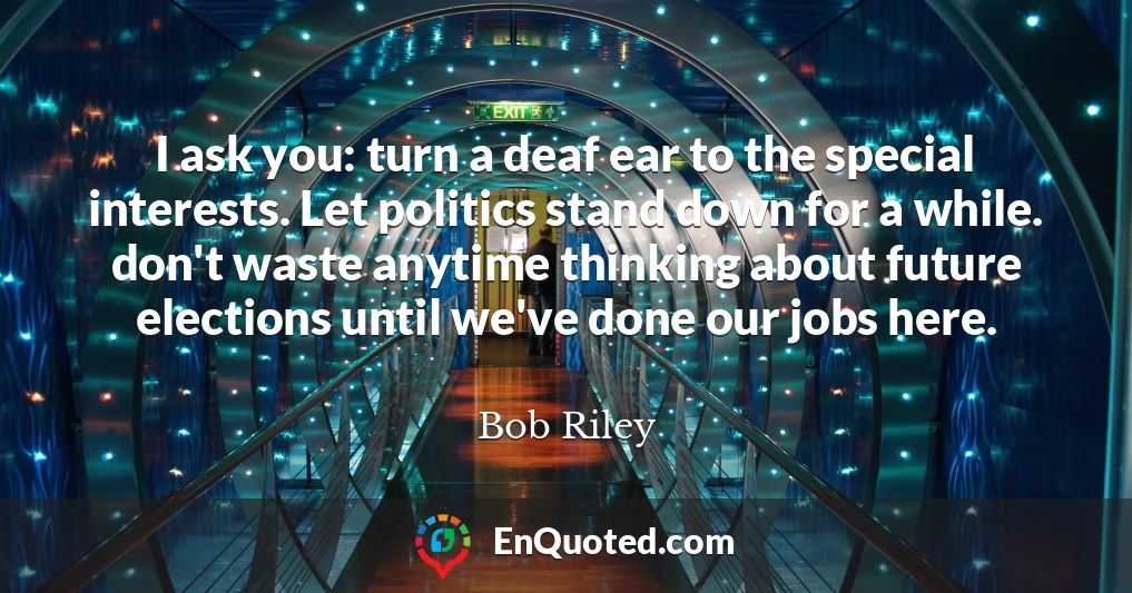 I ask you: turn a deaf ear to the special interests. Let politics stand down for a while. don't waste anytime thinking about future elections until we've done our jobs here.