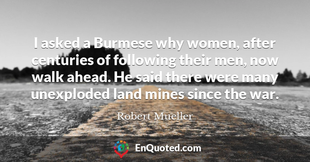 I asked a Burmese why women, after centuries of following their men, now walk ahead. He said there were many unexploded land mines since the war.