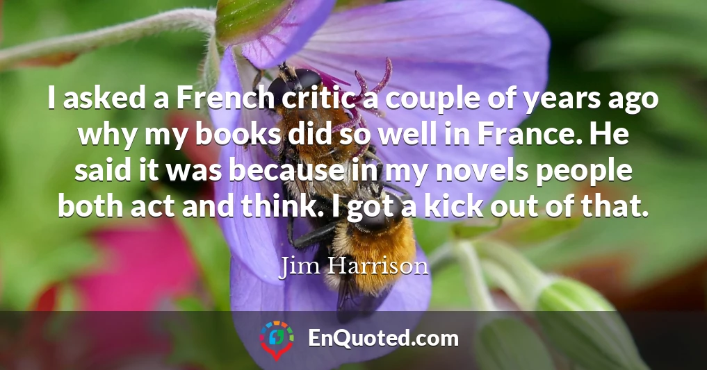 I asked a French critic a couple of years ago why my books did so well in France. He said it was because in my novels people both act and think. I got a kick out of that.