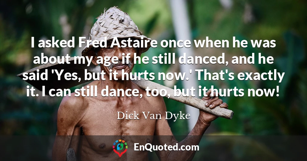 I asked Fred Astaire once when he was about my age if he still danced, and he said 'Yes, but it hurts now.' That's exactly it. I can still dance, too, but it hurts now!