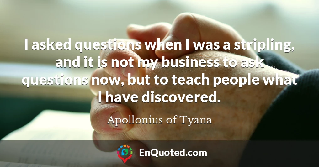 I asked questions when I was a stripling, and it is not my business to ask questions now, but to teach people what I have discovered.