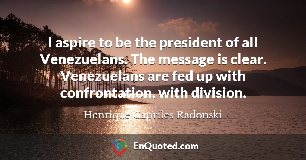 I aspire to be the president of all Venezuelans. The message is clear. Venezuelans are fed up with confrontation, with division.