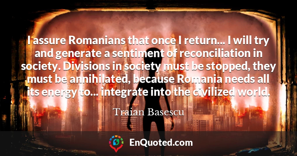 I assure Romanians that once I return... I will try and generate a sentiment of reconciliation in society. Divisions in society must be stopped, they must be annihilated, because Romania needs all its energy to... integrate into the civilized world.