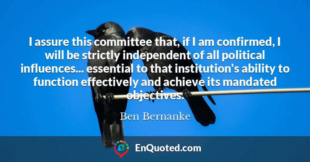 I assure this committee that, if I am confirmed, I will be strictly independent of all political influences... essential to that institution's ability to function effectively and achieve its mandated objectives.