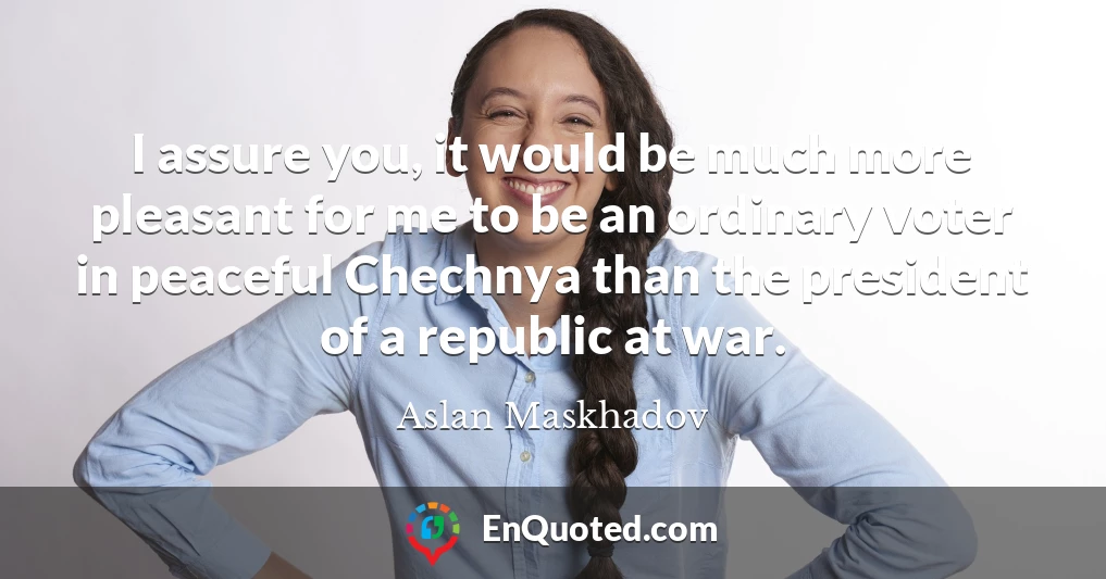 I assure you, it would be much more pleasant for me to be an ordinary voter in peaceful Chechnya than the president of a republic at war.